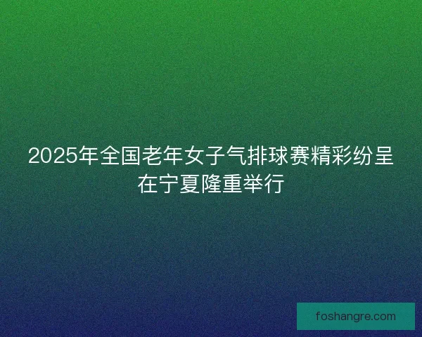 2025年全国老年女子气排球赛精彩纷呈在宁夏隆重举行