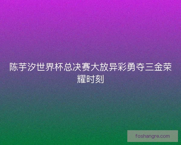 陈芋汐世界杯总决赛大放异彩勇夺三金荣耀时刻