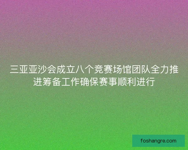 三亚亚沙会成立八个竞赛场馆团队全力推进筹备工作确保赛事顺利进行