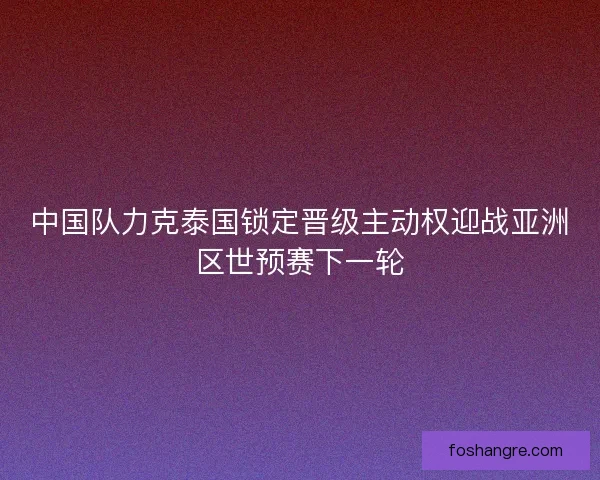 中国队力克泰国锁定晋级主动权迎战亚洲区世预赛下一轮 中国队力克泰国锁定晋级主动权迎战亚洲区世预赛下一轮