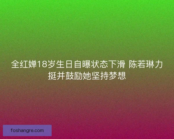 全红婵18岁生日自曝状态下滑 陈若琳力挺并鼓励她坚持梦想