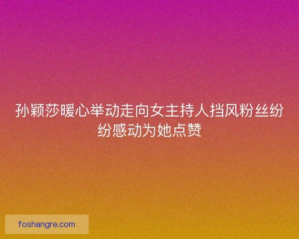 孙颖莎暖心举动走向女主持人挡风粉丝纷纷感动为她点赞