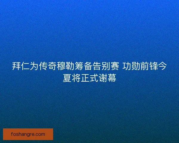 拜仁为传奇穆勒筹备告别赛 功勋前锋今夏将正式谢幕