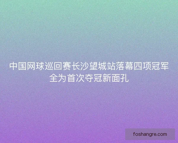 中国网球巡回赛长沙望城站落幕四项冠军全为首次夺冠新面孔 中国网球巡回赛长沙望城站落幕四项冠军全为首次夺冠新面孔