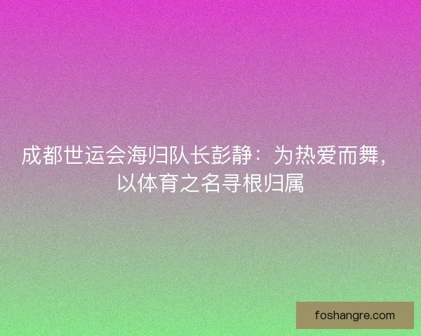成都世运会海归队长彭静:为热爱而舞,以体育之名寻根归属 成都世运会海归队长彭静:为热爱而舞,以体育之名寻根归属