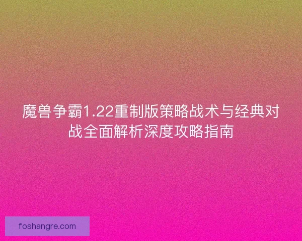 魔兽争霸1.22重制版策略战术与经典对战全面解析深度攻略指南 魔兽争霸1.22重制版策略战术与经典对战全面解析深度攻略指南