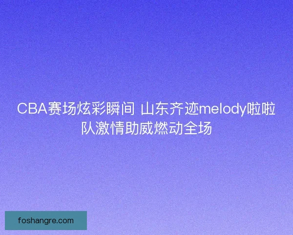 CBA赛场炫彩瞬间 山东齐迹melody啦啦队激情助威燃动全场