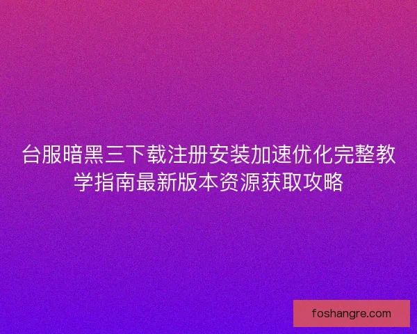 台服暗黑三下载注册安装加速优化完整教学指南最新版本资源获取攻略
