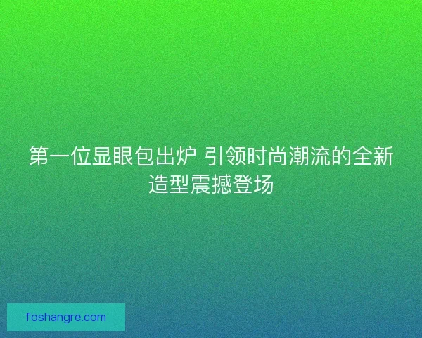 第一位显眼包出炉 引领时尚潮流的全新造型震撼登场 第一位显眼包出炉 引领时尚潮流的全新造型震撼登场