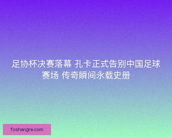 足协杯决赛落幕 孔卡正式告别中国足球赛场 传奇瞬间永载史册 足协杯决赛落幕 孔卡正式告别中国足球赛场 传奇瞬间永载史册
