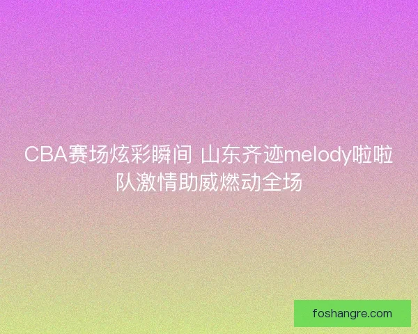 CBA赛场炫彩瞬间 山东齐迹melody啦啦队激情助威燃动全场