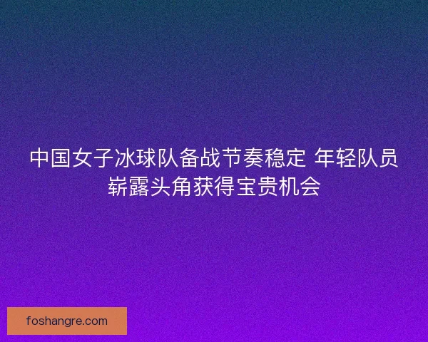 中国女子冰球队备战节奏稳定 年轻队员崭露头角获得宝贵机会