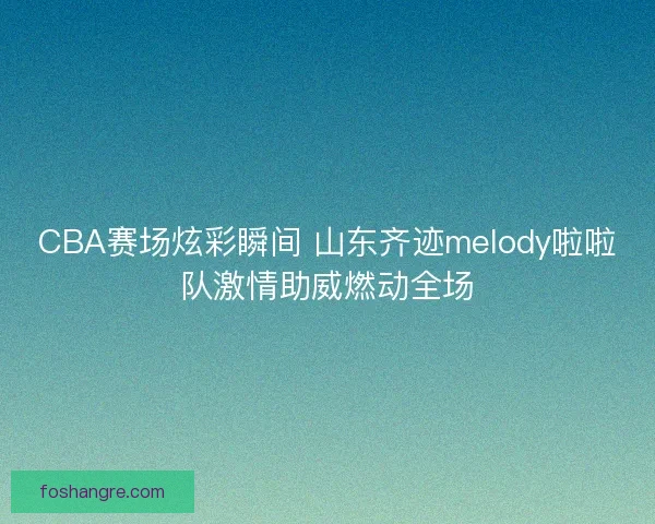 CBA赛场炫彩瞬间 山东齐迹melody啦啦队激情助威燃动全场
