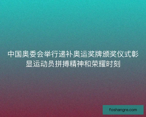 中国奥委会举行递补奥运奖牌颁奖仪式彰显运动员拼搏精神和荣耀时刻
