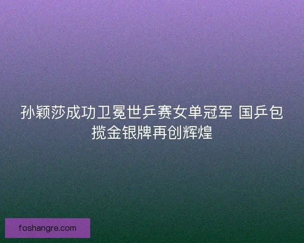 孙颖莎成功卫冕世乒赛女单冠军 国乒包揽金银牌再创辉煌