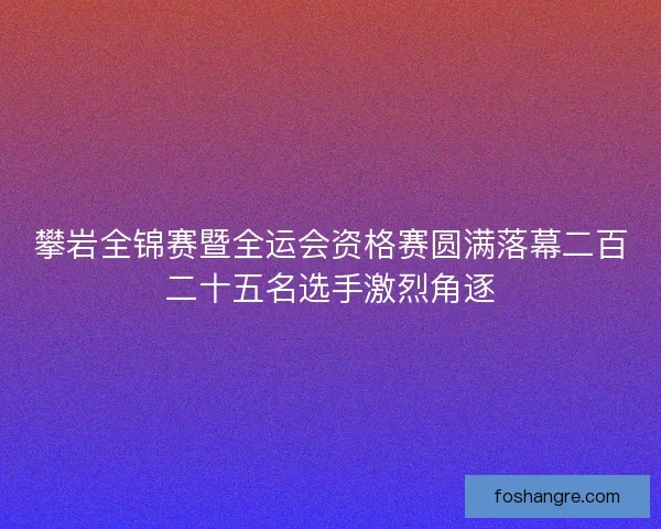 攀岩全锦赛暨全运会资格赛圆满落幕二百二十五名选手激烈角逐