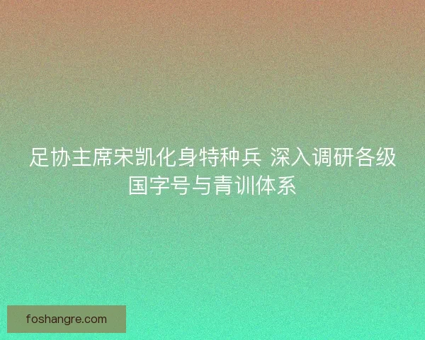 足协主席宋凯化身特种兵 深入调研各级国字号与青训体系