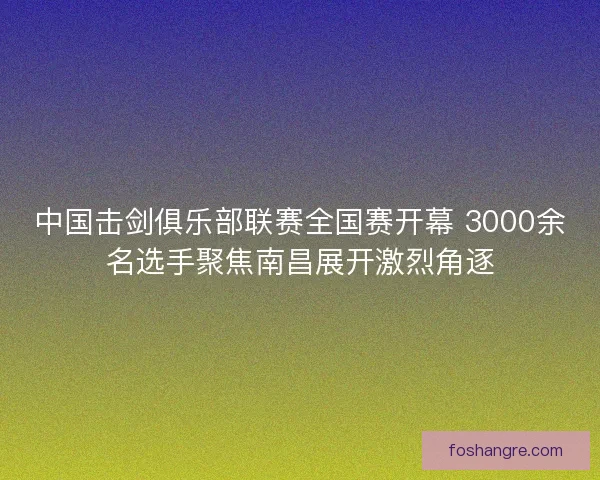 中国击剑俱乐部联赛全国赛开幕 3000余名选手聚焦南昌展开激烈角逐