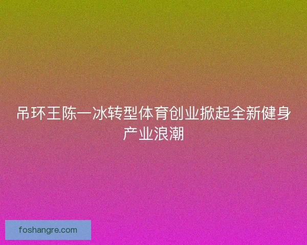 吊环王陈一冰转型体育创业掀起全新健身产业浪潮