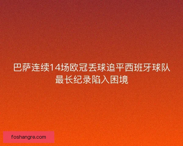 巴萨连续14场欧冠丢球追平西班牙球队最长纪录陷入困境 巴萨连续14场欧冠丢球追平西班牙球队最长纪录陷入困境