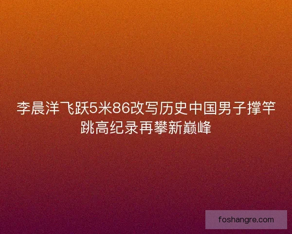 李晨洋飞跃5米86改写历史中国男子撑竿跳高纪录再攀新巅峰