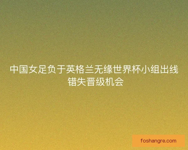 中国女足负于英格兰无缘世界杯小组出线 错失晋级机会 中国女足负于英格兰无缘世界杯小组出线 错失晋级机会